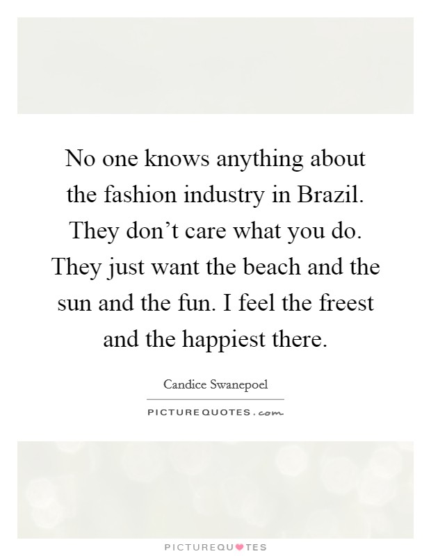 No one knows anything about the fashion industry in Brazil. They don't care what you do. They just want the beach and the sun and the fun. I feel the freest and the happiest there. Picture Quote #1