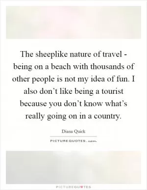 The sheeplike nature of travel - being on a beach with thousands of other people is not my idea of fun. I also don’t like being a tourist because you don’t know what’s really going on in a country Picture Quote #1