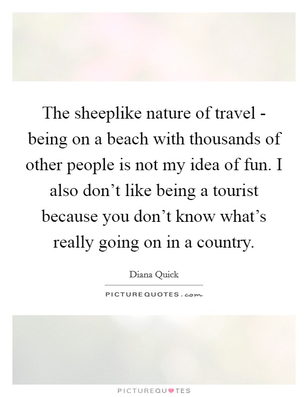 The sheeplike nature of travel - being on a beach with thousands of other people is not my idea of fun. I also don't like being a tourist because you don't know what's really going on in a country. Picture Quote #1
