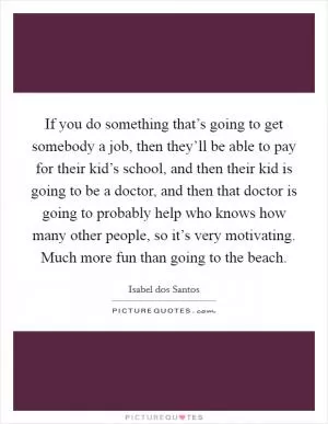 If you do something that’s going to get somebody a job, then they’ll be able to pay for their kid’s school, and then their kid is going to be a doctor, and then that doctor is going to probably help who knows how many other people, so it’s very motivating. Much more fun than going to the beach Picture Quote #1