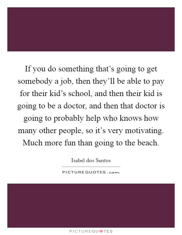 If you do something that's going to get somebody a job, then they'll be able to pay for their kid's school, and then their kid is going to be a doctor, and then that doctor is going to probably help who knows how many other people, so it's very motivating. Much more fun than going to the beach. Picture Quote #1