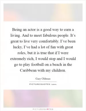 Being an actor is a good way to earn a living. And to meet fabulous people. It’s great to live very comfortably. I’ve been lucky, I’ve had a lot of fun with great roles, but it is true that if I were extremely rich, I would stop and I would go to play football on a beach in the Caribbean with my children Picture Quote #1