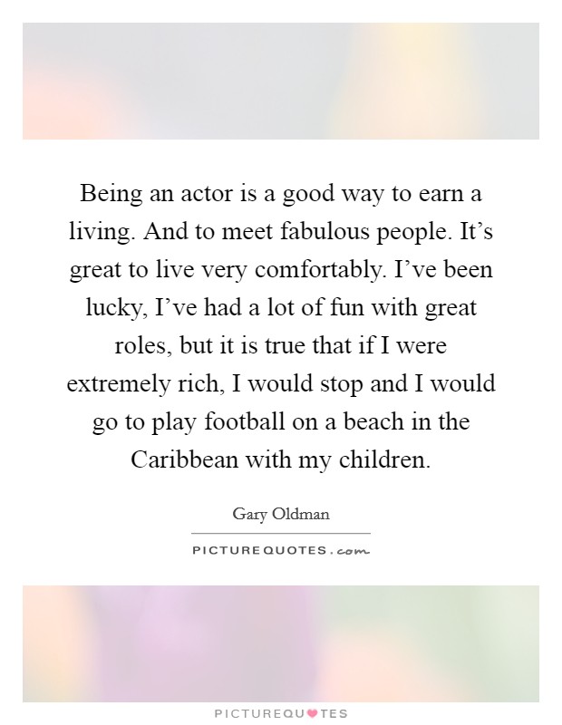 Being an actor is a good way to earn a living. And to meet fabulous people. It's great to live very comfortably. I've been lucky, I've had a lot of fun with great roles, but it is true that if I were extremely rich, I would stop and I would go to play football on a beach in the Caribbean with my children. Picture Quote #1