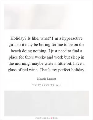 Holiday? Is like, what? I’m a hyperactive girl, so it may be boring for me to be on the beach doing nothing. I just need to find a place for three weeks and work but sleep in the morning, maybe write a little bit, have a glass of red wine. That’s my perfect holiday Picture Quote #1