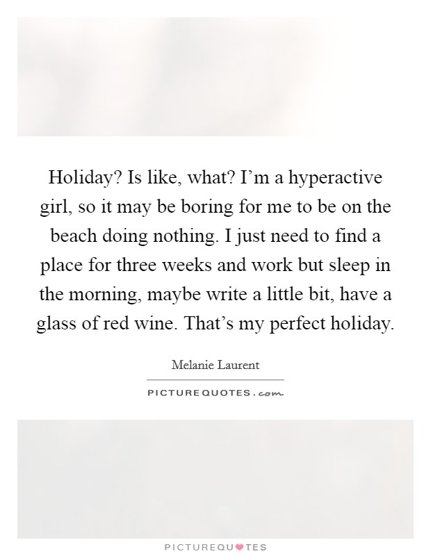 Holiday? Is like, what? I'm a hyperactive girl, so it may be boring for me to be on the beach doing nothing. I just need to find a place for three weeks and work but sleep in the morning, maybe write a little bit, have a glass of red wine. That's my perfect holiday. Picture Quote #1