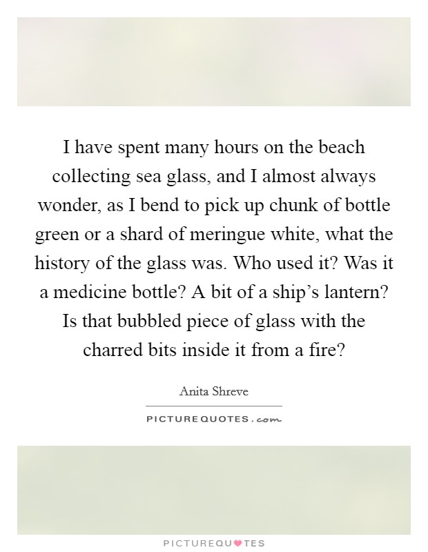 I have spent many hours on the beach collecting sea glass, and I almost always wonder, as I bend to pick up chunk of bottle green or a shard of meringue white, what the history of the glass was. Who used it? Was it a medicine bottle? A bit of a ship's lantern? Is that bubbled piece of glass with the charred bits inside it from a fire? Picture Quote #1