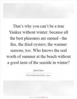 That’s why you can’t be a true Yankee without winter: because all the best pleasures are earned - the fire, the fried oysters; the warmer seasons, too. Who knows the real worth of summer at the beach without a good taste of the seaside in winter? Picture Quote #1