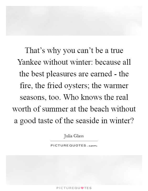 That's why you can't be a true Yankee without winter: because all the best pleasures are earned - the fire, the fried oysters; the warmer seasons, too. Who knows the real worth of summer at the beach without a good taste of the seaside in winter? Picture Quote #1
