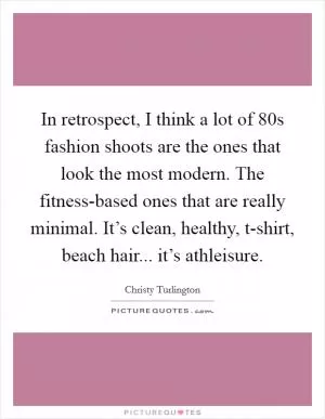 In retrospect, I think a lot of  80s fashion shoots are the ones that look the most modern. The fitness-based ones that are really minimal. It’s clean, healthy, t-shirt, beach hair... it’s athleisure Picture Quote #1