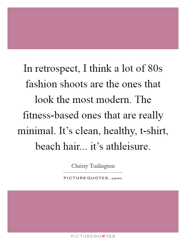 In retrospect, I think a lot of  80s fashion shoots are the ones that look the most modern. The fitness-based ones that are really minimal. It's clean, healthy, t-shirt, beach hair... it's athleisure. Picture Quote #1