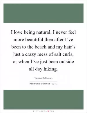 I love being natural. I never feel more beautiful then after I’ve been to the beach and my hair’s just a crazy mess of salt curls, or when I’ve just been outside all day hiking Picture Quote #1
