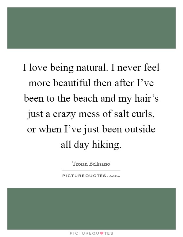 I love being natural. I never feel more beautiful then after I've been to the beach and my hair's just a crazy mess of salt curls, or when I've just been outside all day hiking. Picture Quote #1