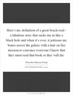Here’s my definition of a great beach read - a fabulous story that sucks me in like a black hole and when it’s over, it jettisons my bones across the galaxy with a hair on fire mission to convince everyone I know that they must read that book or they will die Picture Quote #1