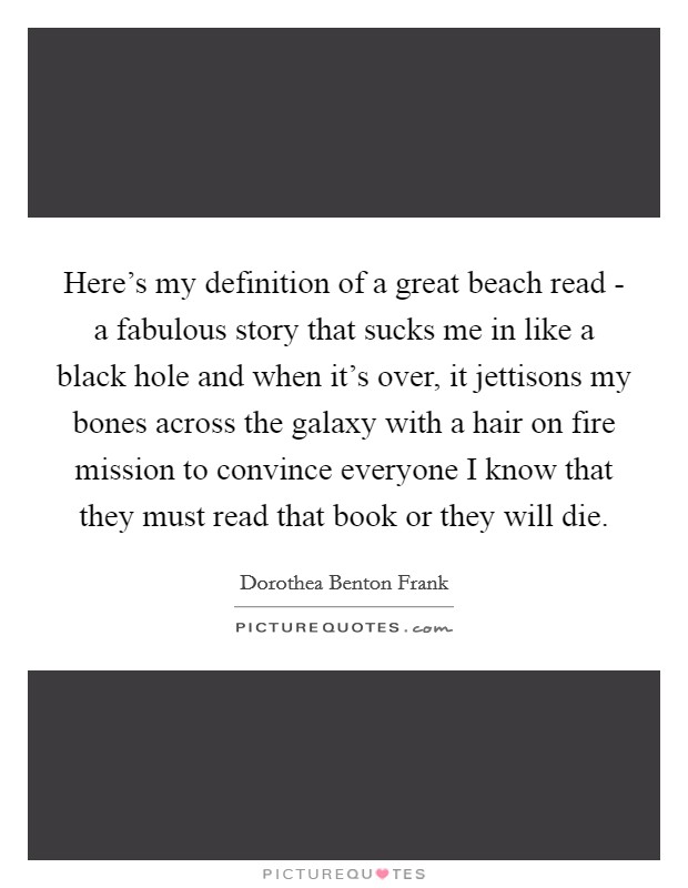 Here's my definition of a great beach read - a fabulous story that sucks me in like a black hole and when it's over, it jettisons my bones across the galaxy with a hair on fire mission to convince everyone I know that they must read that book or they will die. Picture Quote #1
