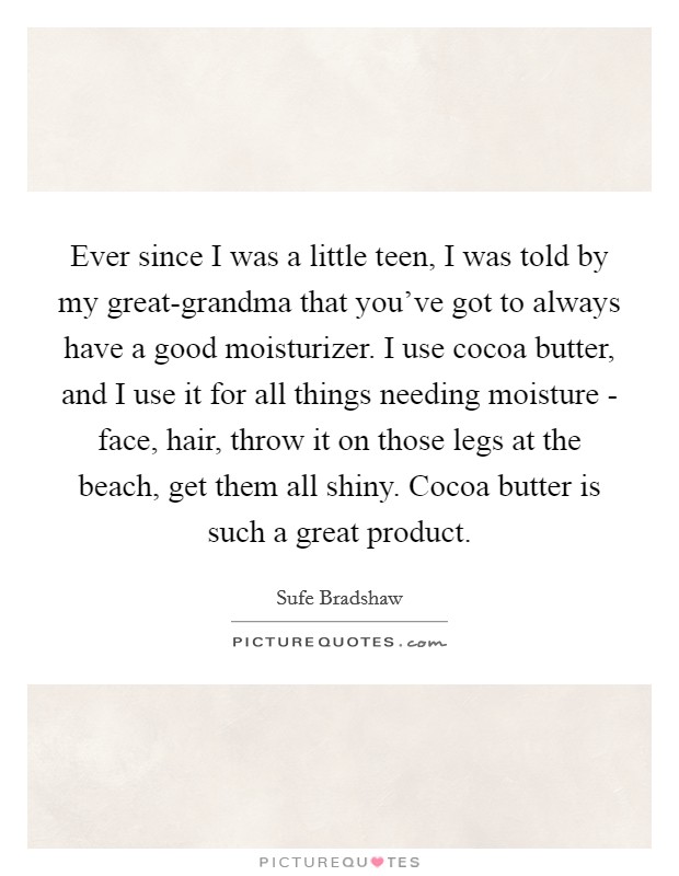 Ever since I was a little teen, I was told by my great-grandma that you've got to always have a good moisturizer. I use cocoa butter, and I use it for all things needing moisture - face, hair, throw it on those legs at the beach, get them all shiny. Cocoa butter is such a great product. Picture Quote #1