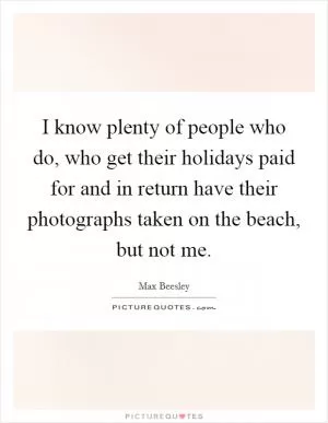 I know plenty of people who do, who get their holidays paid for and in return have their photographs taken on the beach, but not me Picture Quote #1