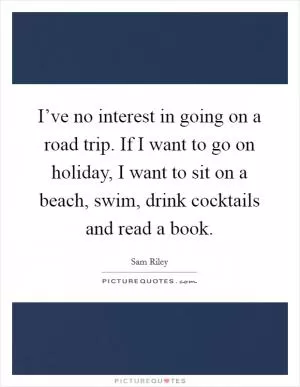I’ve no interest in going on a road trip. If I want to go on holiday, I want to sit on a beach, swim, drink cocktails and read a book Picture Quote #1