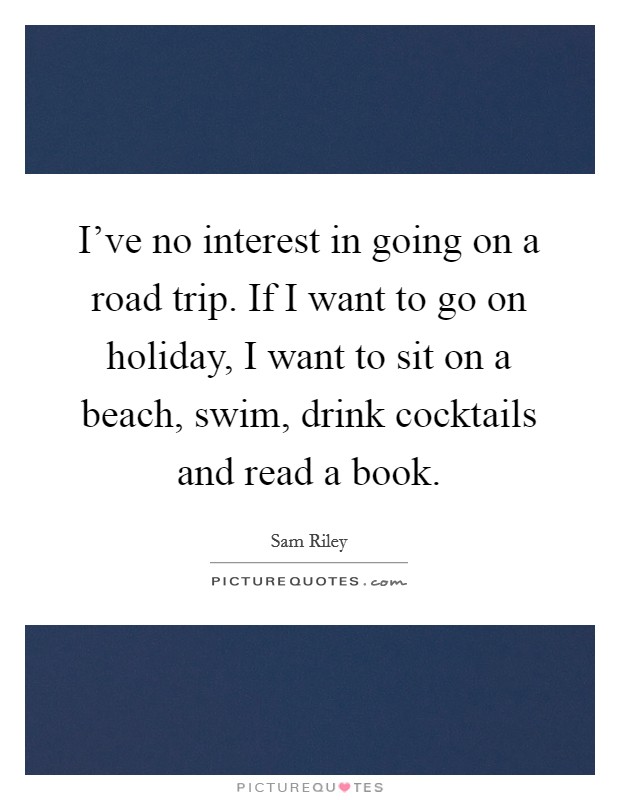 I've no interest in going on a road trip. If I want to go on holiday, I want to sit on a beach, swim, drink cocktails and read a book. Picture Quote #1