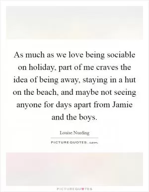 As much as we love being sociable on holiday, part of me craves the idea of being away, staying in a hut on the beach, and maybe not seeing anyone for days apart from Jamie and the boys Picture Quote #1