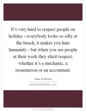 It’s very hard to respect people on holiday - everybody looks so silly at the beach, it makes you hate humanity - but when you see people at their work they elicit respect, whether it’s a mechanic, a stonemason or an accountant Picture Quote #1