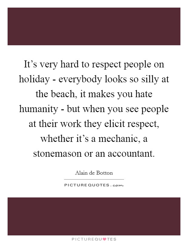 It's very hard to respect people on holiday - everybody looks so silly at the beach, it makes you hate humanity - but when you see people at their work they elicit respect, whether it's a mechanic, a stonemason or an accountant. Picture Quote #1