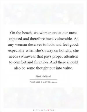 On the beach, we women are at our most exposed and therefore most vulnerable. As any woman deserves to look and feel good, especially when she’s away on holiday, she needs swimwear that pays proper attention to comfort and function. And there should also be some thought put into value Picture Quote #1