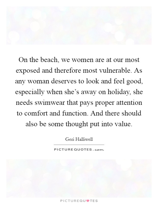 On the beach, we women are at our most exposed and therefore most vulnerable. As any woman deserves to look and feel good, especially when she's away on holiday, she needs swimwear that pays proper attention to comfort and function. And there should also be some thought put into value. Picture Quote #1