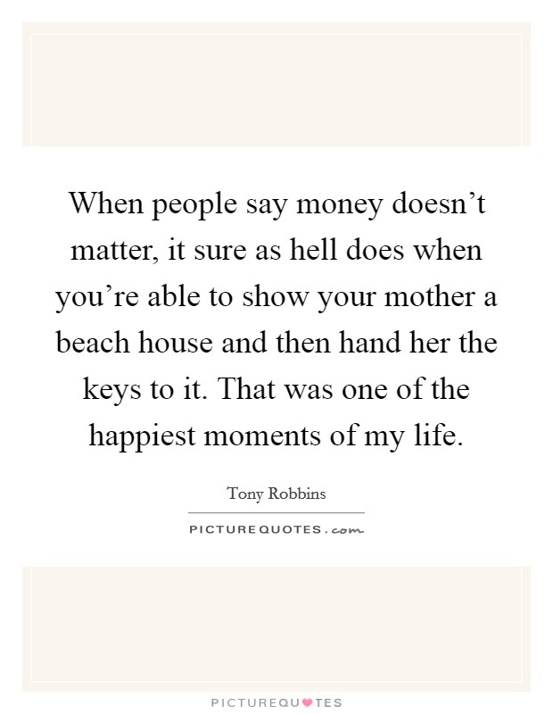 When people say money doesn't matter, it sure as hell does when you're able to show your mother a beach house and then hand her the keys to it. That was one of the happiest moments of my life. Picture Quote #1