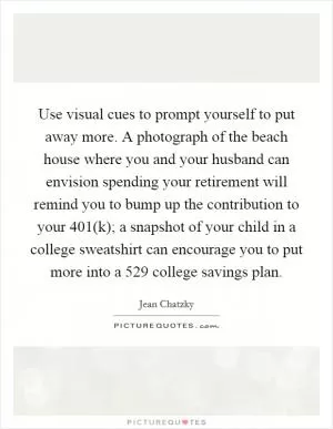 Use visual cues to prompt yourself to put away more. A photograph of the beach house where you and your husband can envision spending your retirement will remind you to bump up the contribution to your 401(k); a snapshot of your child in a college sweatshirt can encourage you to put more into a 529 college savings plan Picture Quote #1