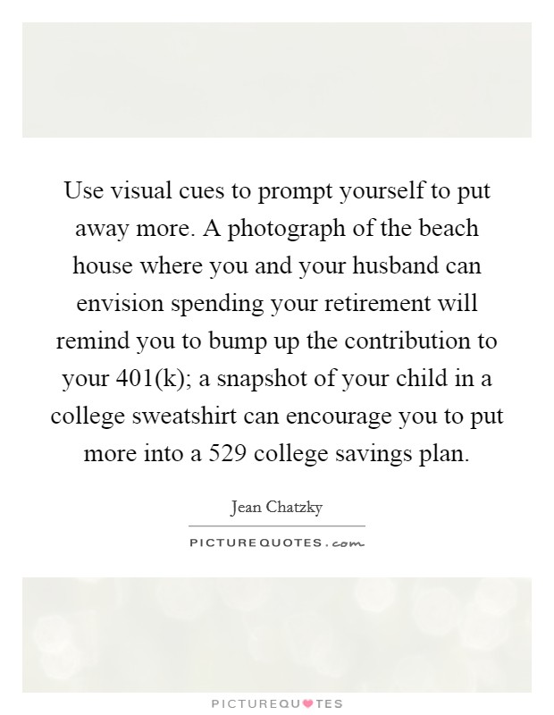 Use visual cues to prompt yourself to put away more. A photograph of the beach house where you and your husband can envision spending your retirement will remind you to bump up the contribution to your 401(k); a snapshot of your child in a college sweatshirt can encourage you to put more into a 529 college savings plan. Picture Quote #1
