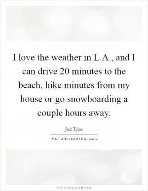 I love the weather in L.A., and I can drive 20 minutes to the beach, hike minutes from my house or go snowboarding a couple hours away Picture Quote #1