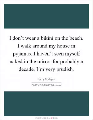 I don’t wear a bikini on the beach. I walk around my house in pyjamas. I haven’t seen myself naked in the mirror for probably a decade. I’m very prudish Picture Quote #1