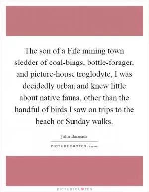 The son of a Fife mining town sledder of coal-bings, bottle-forager, and picture-house troglodyte, I was decidedly urban and knew little about native fauna, other than the handful of birds I saw on trips to the beach or Sunday walks Picture Quote #1