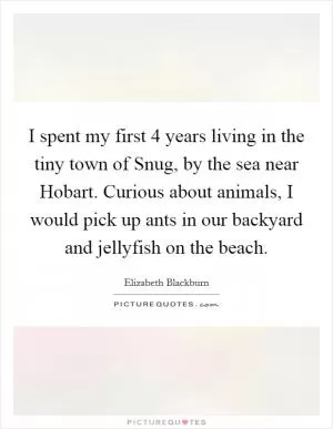I spent my first 4 years living in the tiny town of Snug, by the sea near Hobart. Curious about animals, I would pick up ants in our backyard and jellyfish on the beach Picture Quote #1