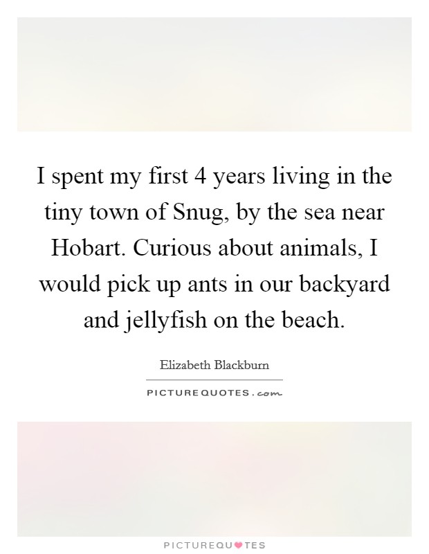 I spent my first 4 years living in the tiny town of Snug, by the sea near Hobart. Curious about animals, I would pick up ants in our backyard and jellyfish on the beach. Picture Quote #1