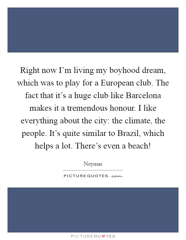 Right now I'm living my boyhood dream, which was to play for a European club. The fact that it's a huge club like Barcelona makes it a tremendous honour. I like everything about the city: the climate, the people. It's quite similar to Brazil, which helps a lot. There's even a beach! Picture Quote #1