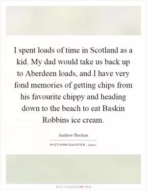 I spent loads of time in Scotland as a kid. My dad would take us back up to Aberdeen loads, and I have very fond memories of getting chips from his favourite chippy and heading down to the beach to eat Baskin Robbins ice cream Picture Quote #1
