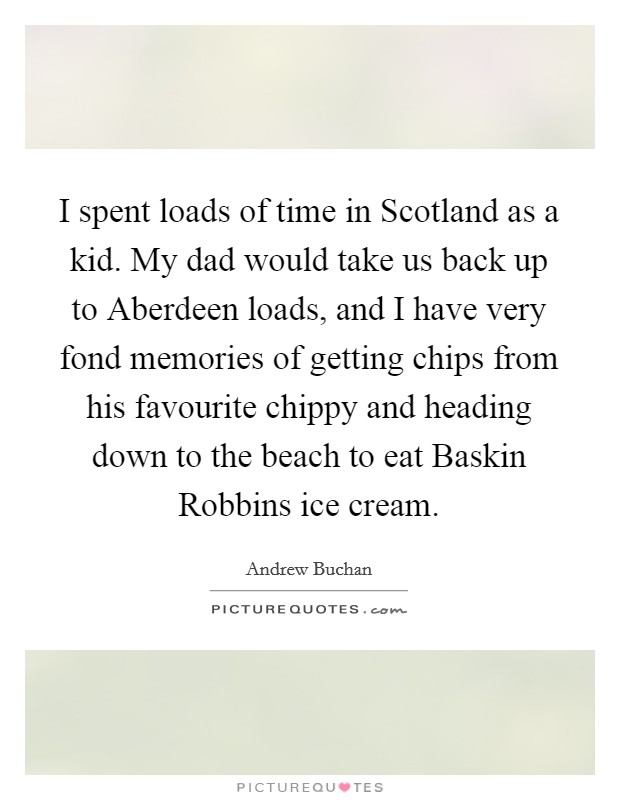 I spent loads of time in Scotland as a kid. My dad would take us back up to Aberdeen loads, and I have very fond memories of getting chips from his favourite chippy and heading down to the beach to eat Baskin Robbins ice cream. Picture Quote #1