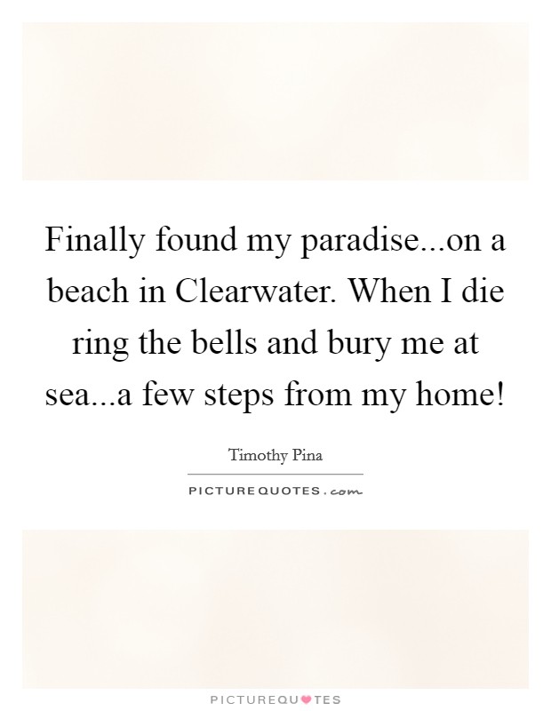 Finally found my paradise...on a beach in Clearwater. When I die ring the bells and bury me at sea...a few steps from my home! Picture Quote #1
