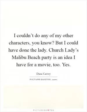 I couldn’t do any of my other characters, you know? But I could have done the lady. Church Lady’s Malibu Beach party is an idea I have for a movie, too. Yes Picture Quote #1