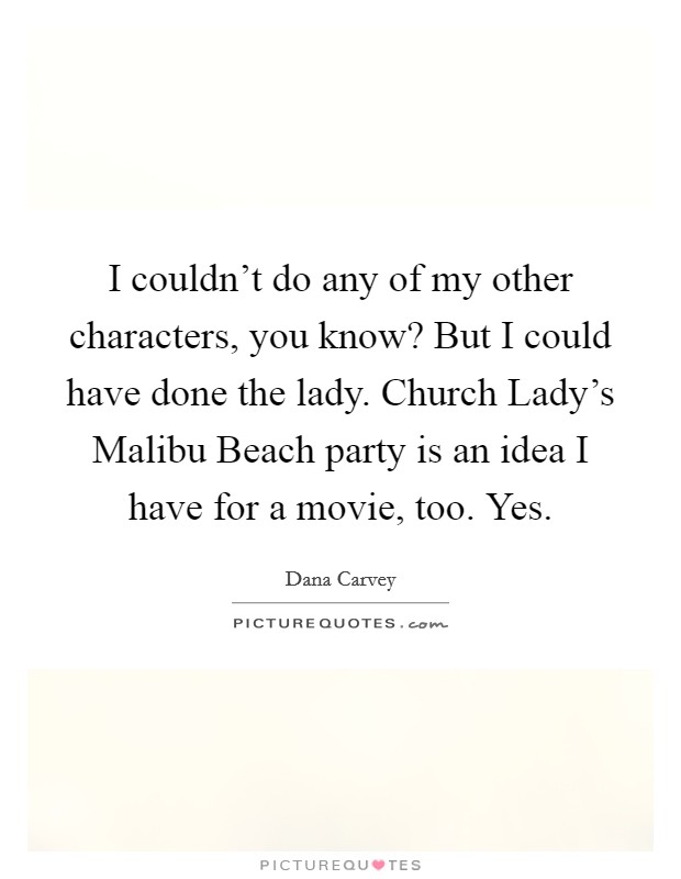 I couldn't do any of my other characters, you know? But I could have done the lady. Church Lady's Malibu Beach party is an idea I have for a movie, too. Yes. Picture Quote #1