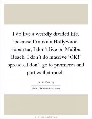 I do live a weirdly divided life, because I’m not a Hollywood superstar, I don’t live on Malibu Beach, I don’t do massive ‘OK!’ spreads, I don’t go to premieres and parties that much Picture Quote #1