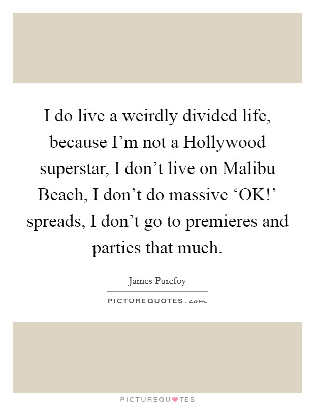 I do live a weirdly divided life, because I'm not a Hollywood superstar, I don't live on Malibu Beach, I don't do massive ‘OK!' spreads, I don't go to premieres and parties that much. Picture Quote #1
