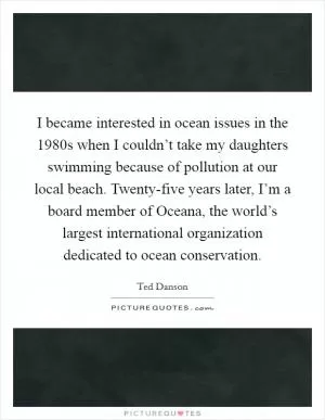 I became interested in ocean issues in the 1980s when I couldn’t take my daughters swimming because of pollution at our local beach. Twenty-five years later, I’m a board member of Oceana, the world’s largest international organization dedicated to ocean conservation Picture Quote #1