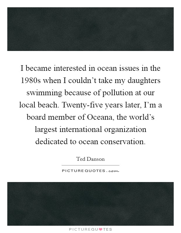 I became interested in ocean issues in the 1980s when I couldn't take my daughters swimming because of pollution at our local beach. Twenty-five years later, I'm a board member of Oceana, the world's largest international organization dedicated to ocean conservation. Picture Quote #1