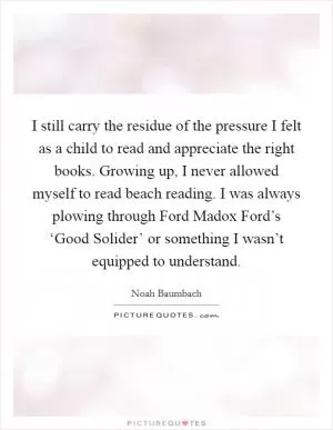 I still carry the residue of the pressure I felt as a child to read and appreciate the right books. Growing up, I never allowed myself to read beach reading. I was always plowing through Ford Madox Ford’s ‘Good Solider’ or something I wasn’t equipped to understand Picture Quote #1
