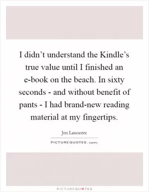 I didn’t understand the Kindle’s true value until I finished an e-book on the beach. In sixty seconds - and without benefit of pants - I had brand-new reading material at my fingertips Picture Quote #1