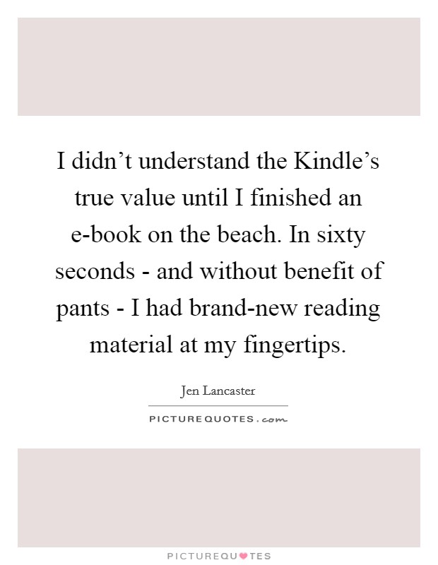 I didn't understand the Kindle's true value until I finished an e-book on the beach. In sixty seconds - and without benefit of pants - I had brand-new reading material at my fingertips. Picture Quote #1