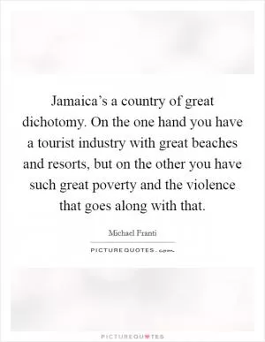 Jamaica’s a country of great dichotomy. On the one hand you have a tourist industry with great beaches and resorts, but on the other you have such great poverty and the violence that goes along with that Picture Quote #1