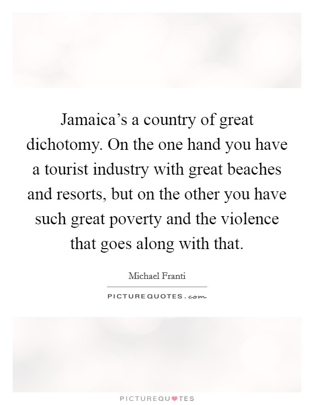 Jamaica's a country of great dichotomy. On the one hand you have a tourist industry with great beaches and resorts, but on the other you have such great poverty and the violence that goes along with that. Picture Quote #1